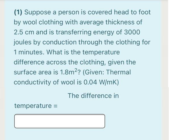 (1) Suppose a person is covered head to foot
by wool clothing with average thickness of
2.5 cm and is transferring energy of 3000
joules by conduction through the clothing for
1 minutes. What is the temperature
difference across the clothing, given the
surface area is 1.8m2? (Given: Thermal
conductivity of wool is 0.04 W/mK)
The difference in
temperature =
