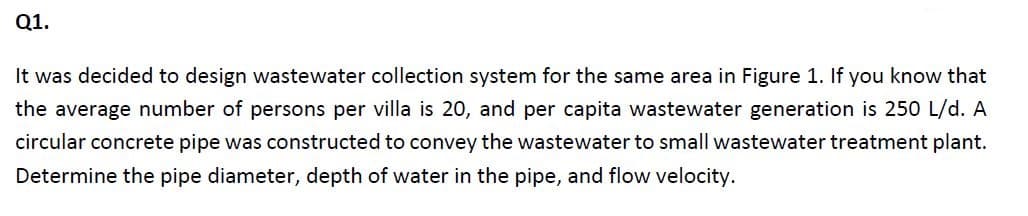 Q1.
It was decided to design wastewater collection system for the same area in Figure 1. If you know that
the average number of persons per villa is 20, and per capita wastewater generation is 250 L/d. A
circular concrete pipe was constructed to convey the wastewater to small wastewater treatment plant.
Determine the pipe diameter, depth of water in the pipe, and flow velocity.
