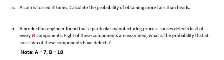 a. A coin is tossed A times. Calculate the probability of obtaining more tails than heads.
b. A production engineer found that a particular manufacturing process causes defects in A of
every B components. Eight of these components are examined, what is the probability that at
least two of these components have defects?
Note: A = 7, B = 18
