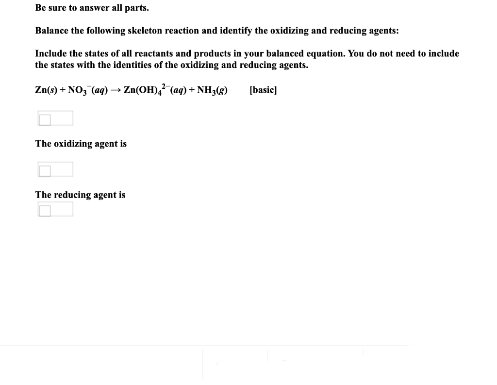 Be sure to answer all parts.
Balance the following skeleton reaction and identify the oxidizing and reducing agents:
Include the states of all reactants and products in your balanced equation. You do not need to include
the states with the identities of the oxidizing and reducing agents.
Zn(s) + NO3 (aq)→ Zn(OH),²¯(aq) + NH3(g)
[basic]
The oxidizing agent is
The reducing agent is

