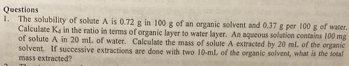 Questions
1. The solubility of solute A is 0.72 g in 100 g of an organic solvent and 0.37 g per 100 g of water.
Calculate Ka in the ratio in terms of organic layer to water layer. An aqueous solution contains 100 mg
of solute A in 20 mL of water. Calculate the mass of solute A extracted by 20 mL of the organic
solvent. If successive extractions are done with two 10-mL of the organic solvent, what is the total
mass extracted?
