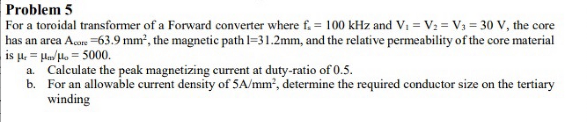 Problem 5
For a toroidal transformer of a Forward converter where f
has an area Acore =63.9 mm?, the magnetic path l=31.2mm, and the relative permeability of the core material
is µ. = lm/lo = 5000.
a. Calculate the peak magnetizing current at duty-ratio of 0.5.
b. For an allowable current density of 5A/mm', determine the required conductor size on the tertiary
= 100 kHz and Vi = V2 = V3 = 30 V, the core
winding

