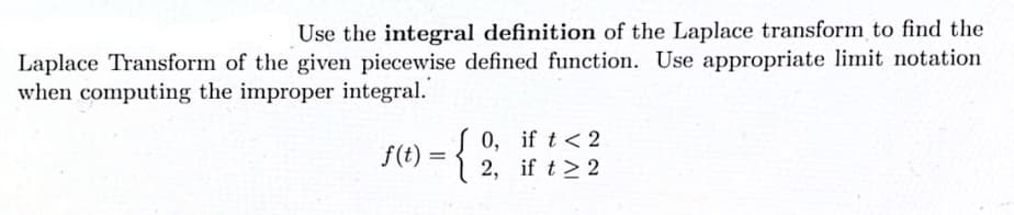 Use the integral definition of the Laplace transform to find the
Laplace Transform of the given piecewise defined function. Use appropriate limit notation
when computing the improper integral.
{
0, if t < 2
2, if t> 2
f(t) =

