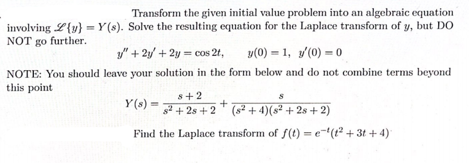 Transform the given initial value problem into an algebraic equation
involving L{y} = Y(s). Solve the resulting equation for the Laplace transform of y, but DO
NOT go further.
y" + 2y' + 2y = cos 2t,
y(0) = 1, y'(0) = 0
%3D
NOTE: You should leave your solution in the form below and do not combine terms beyond
this point
s+2
S
Y (s) =
s2 + 2s + 2
+
(s2 + 4)(s² + 2s + 2)
Find the Laplace transform of f(t) = e-'(t² + 3t + 4)|
