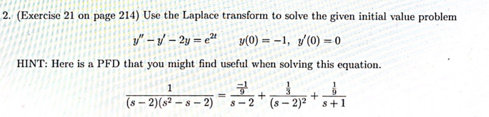 2. (Exercise 21 on page 214) Use the Laplace transform to solve the given initial value problem
y" – y/ – 2y = e²t
y(0) =
= -1, y'(0) = 0
HINT: Here is a PFD that you might find useful when solving this equation.
1
1
+
(s – 2)(s² – s – 2)
s - 2
(s – 2)²
s+1
