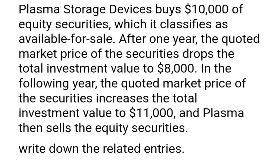 Plasma Storage Devices buys $10,000 of
equity securities, which it classifies as
available-for-sale. After one year, the quoted
market price of the securities drops the
total investment value to $8,000. In the
following year, the quoted market price of
the securities increases the total
investment value to $11,000, and Plasma
then sells the equity securities.
write down the related entries.
