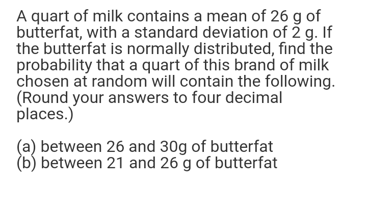 A quart of milk contains a mean of 26 g of
butterfat, with a standard deviation of 2 g. If
the butterfat is normally distributed, find the
probability that a quart of this brand of milk
chosen at random will contain the following.
(Round your answers to four decimal
places.)
(a) between 26 and 30g of butterfat
(b) between 21 and 26 g of butterfat

