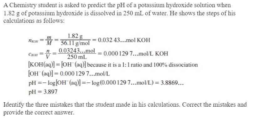 A Chemistry student is asked to predict the pH of a potassium hydroxide solution when
1.82 g of potassium hydroxide is dissolved in 250 mL of water. He shows the steps of his
calculations as follows:
1.82 g
M56.11 g/mol
Икон
= 0.032 43...mol KOH
0.03243...mol
CKOH ==
= 0.000 129 7...mol/L KOH
250 mL
[KOH(aq)] = [OH(aq)] because it is a 1:1 ratio and 100% dissociation
[OH (aq)] = 0.000 129 7...mol/L
pH = -log[OH (aq)] = -log(0.000 129 7...mol/L) = 3.8869...
pH = 3.897
Identify the three mistakes that the student made in his calculations. Correct the mistakes and
provide the correct answer.