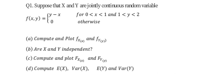 Q1. Suppose that X and Y arejoirtly continuDus random variable
for 0<x <1 and 1 < y< 2
(y – x
f(x,y) =}
otherwise
(a) Compute and Plot fx» and fy)
(b) Are X and Y independent?
(c) Compute and plot Fxm and Fy
(d) Compute E(X), Var(X), E(Y)and Var(Y)
