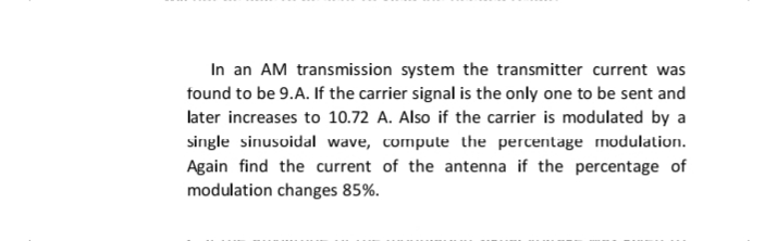In an AM transmission system the transmitter current was
found to be 9.A. If the carrier signal is the only one to be sent and
later increases to 10.72 A. Also if the carrier is modulated by a
single sinusoidal wave, compute the percentage modulation.
Again find the current of the antenna if the percentage of
modulation changes 85%.
