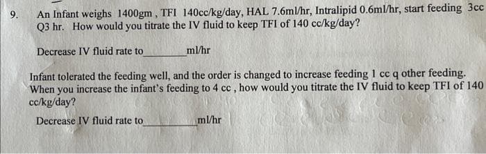 9.
An Infant weighs 1400gm, TFI 140cc/kg/day, HAL 7.6ml/hr, Intralipid 0.6ml/hr, start feeding 3cc
Q3 hr. How would you titrate the IV fluid to keep TFI of 140 cc/kg/day?
Decrease IV fluid rate to
ml/hr
Infant tolerated the feeding well, and the order is changed to increase feeding 1 cc q other feeding.
When you increase the infant's feeding to 4 cc, how would you titrate the IV fluid to keep TFI of 140
cc/kg/day?
Decrease IV fluid rate to
ml/hr