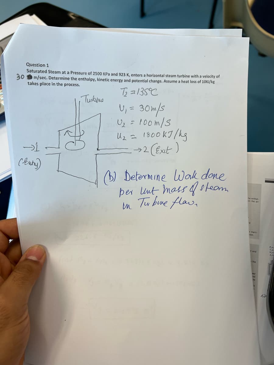 Question 1
Saturated Steam at a Pressure of 2500 KPa and 923 K, enters a horizontal steam turbine with a velocity of
300 m/sec. Determine the enthalpy, kinetic energy and potential change. Assume a heat loss of 10kJ/kg
takes place in the process.
, Тижено
T₂=135°C
U₁ = 30m/s
U₂ =
U₂
-1
(kuny)
100m/s
←
1800kJ/kg
→ 2 (Exit)
(b) Determine Work done
per Unt mass of steam
in Turbine flaw.
he enthal-
e mani
isor.
t and
ver
Tab