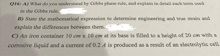 Q16: A) What do you understand by Gibbs phase rule, and explain in detail each term used
in the Gibbs rule.-
B) State the mathematical expression to determine engineering and true strain and
explain the differences between them.
C) An iron container 10 cm x 10 cm at its base is filled to a height of 20 cm with a
corrosive liquid and a current of 0.2 A is produced as a result of an electrolytic cell.