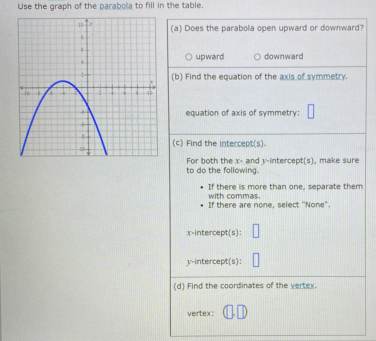 Use the graph of the parabola to fill in the table.
10 Tv
(a) Does the parabola open upward or downward?
S-
6-
O upward
O downward
4-
(b) Find the equation of the axis of symmetry.
10
-6
equation of axis of symmetry:U
-6-
(c) Find the intercept(s).
For both the x- and y-intercept(s), make sure
to do the following.
• If there is more than one, separate them
with commas.
• If there are none, select "None".
x-intercept(s):U
y-intercept(s):I
(d) Find the coordinates of the vertex.
vertex: ()
