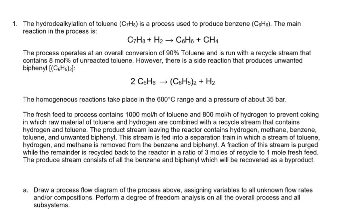 1. The hydrodealkylation of toluene (C7H8) is a process used to produce benzene (C6H6). The main
reaction in the process is:
C7H8 + H₂ C6H6 + CH4
The process operates at an overall conversion of 90% Toluene and is run with a recycle stream that
contains 8 mol% of unreacted toluene. However, there is a side reaction that produces unwanted
biphenyl [(C6H5)2]:
2 C6H6 →
(C6H5)2 + H2
The homogeneous reactions take place in the 600°C range and a pressure of about 35 bar.
The fresh feed to process contains 1000 mol/h of toluene and 800 mol/h of hydrogen to prevent coking
in which raw material of toluene and hydrogen are combined with a recycle stream that contains
hydrogen and toluene. The product stream leaving the reactor contains hydrogen, methane, benzene,
toluene, and unwanted biphenyl. This stream is fed into a separation train in which a stream of toluene,
hydrogen, and methane is removed from the benzene and biphenyl. A fraction of this stream is purged
while the remainder is recycled back to the reactor in a ratio of 3 moles of recycle to 1 mole fresh feed.
The produce stream consists of all the benzene and biphenyl which will be recovered as a byproduct.
a. Draw a process flow diagram of the process above, assigning variables to all unknown flow rates
and/or compositions. Perform a degree of freedom analysis on all the overall process and all
subsystems.