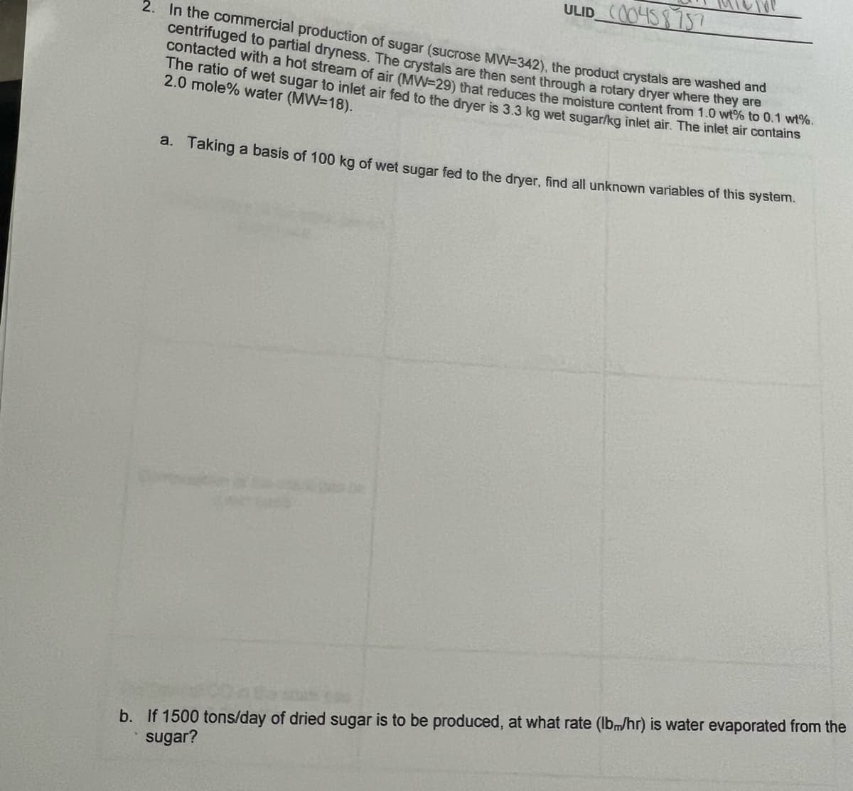 2. In the commercial production of sugar (sucrose MW-342), the product crystals are washed and
centrifuged to partial dryness. The crystals are then sent through a rotary dryer where they are
contacted with a hot stream of air (MW=29) that reduces the moisture content from 1.0 wt% to 0.1 wt%.
The ratio of wet sugar to inlet air fed to the dryer is 3.3 kg wet sugar/kg inlet air. The inlet air contains
2.0 mole% water (MW=18).
ULID (00458757
a. Taking a basis of 100 kg of wet sugar fed to the dryer, find all unknown variables of this system.
b. If 1500 tons/day of dried sugar is to be produced, at what rate (lbm/hr) is water evaporated from the
sugar?