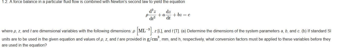 1.2. A force balance in a particular fluid flow is combined with Newton's second law to yield the equation
d z
dz
+bz =c
+a-
dt
dt?
where p, z, and t are dimensional variables with the following dimensions: p
ML , z [L], and t [T]. (a) Determine the dimensions of the system parameters a, b, and c. (b) If standard SI
units are to be used in the given equation and values of p, z, and t are provided in g/cm°, mm, and h, respectively, what conversion factors must be applied to these variables before they
are used in the equation?
