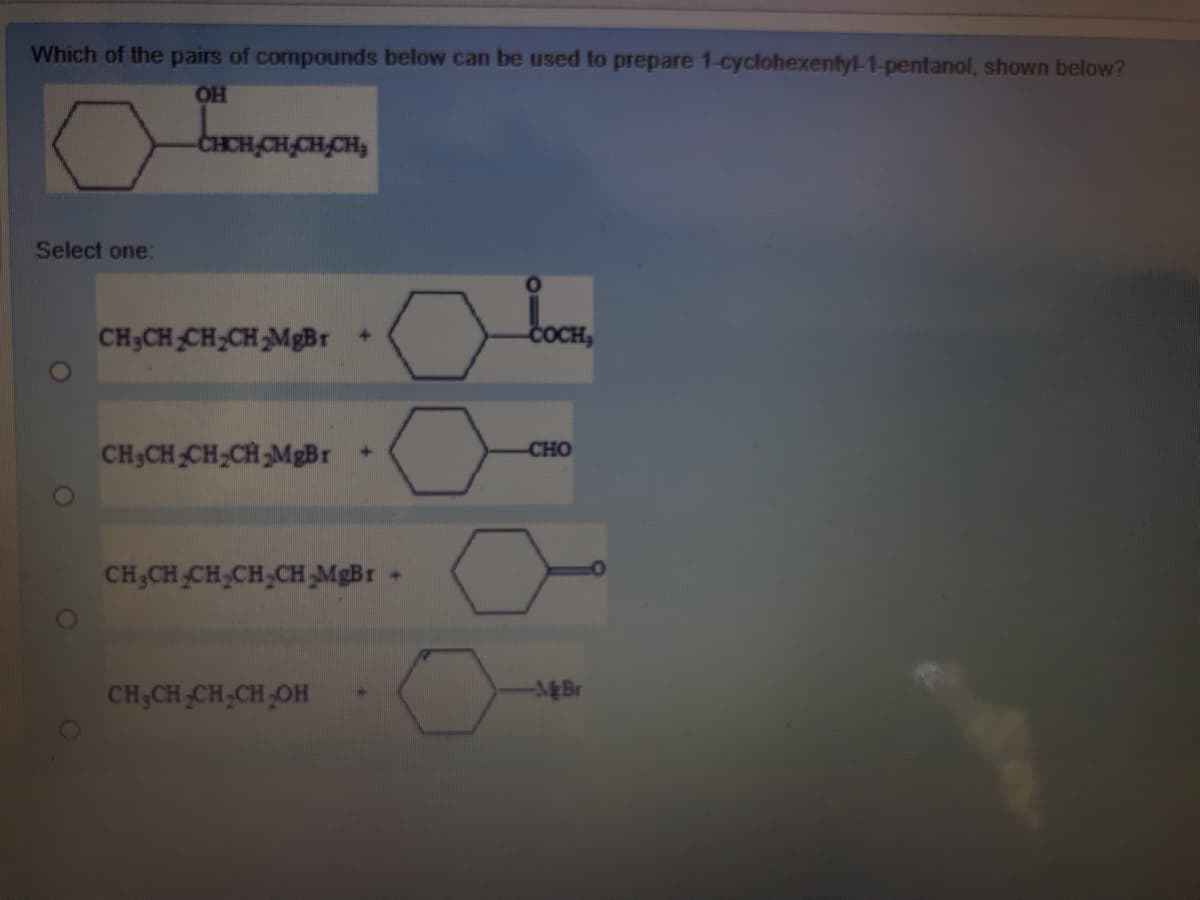 Which of the pairs of compounds below can be used to prepare 1-cyclohexentyl-1-pentanol, shown below?
OH
CHCH,CH,CH,CH,
Select one:
CH3CH CH,CH MgBr +
COCH,
CH;CH CH;CH MgBr
CHO
CH,CH CH,CH,CH MgBr
CH,CH CH,CH OH
-をBr
