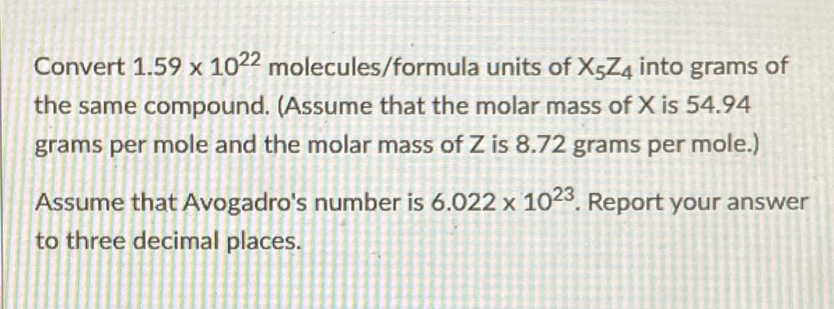 Convert 1.59 x 1022 molecules/formula units of X5Z4 into grams of
the same compound. (Assume that the molar mass of X is 54.94
grams per mole and the molar mass of Z is 8.72 grams per mole.)
Assume that Avogadro's number is 6.022 x 1023. Report your answer
to three decimal places.
