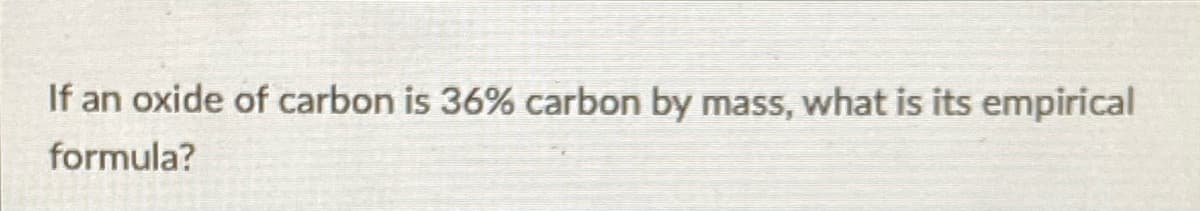 If an oxide of carbon is 36% carbon by mass, what is its empirical
formula?
