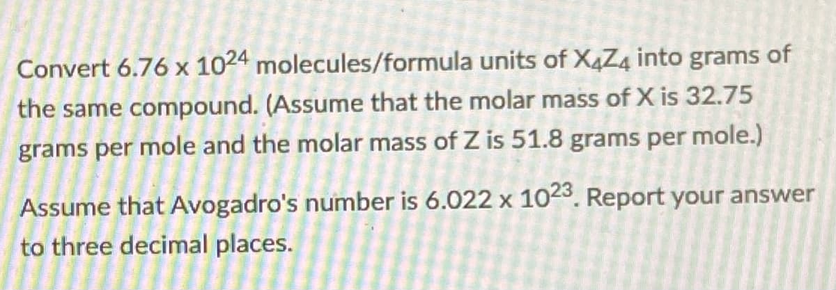 Convert 6.76 x 1024 molecules/formula units of X4Z4 into grams of
the same compound. (Assume that the molar mass of X is 32.75
grams per mole and the molar mass of Z is 51.8 grams per mole.)
Assume that Avogadro's number is 6.022 x 1023. Report your answer
to three decimal places.
