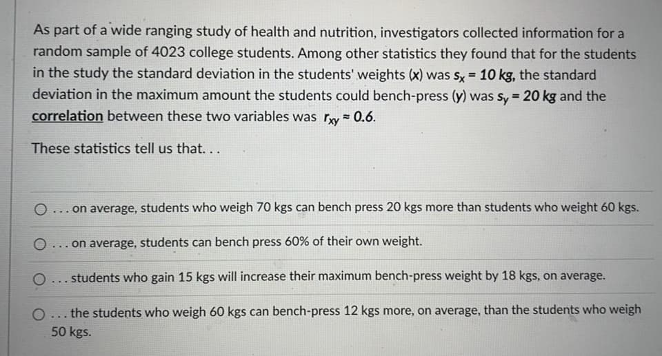 As part of a wide ranging study of health and nutrition, investigators collected information for a
random sample of 4023 college students. Among other statistics they found that for the students
in the study the standard deviation in the students' weights (x) was Sx = 10 kg, the standard
deviation in the maximum amount the students could bench-press (y) was sy = 20 kg and the
%3!
correlation between these two variables was ry= 0.6.
These statistics tell us that...
O ... on average, students who weigh 70 kgs can bench press 20 kgs more than students who weight 60 kgs.
on average, students can bench press 60% of their own weight.
...
O... students who gain 15 kgs will increase their maximum bench-press weight by 18 kgs, on average.
O... the students who weigh 60 kgs can bench-press 12 kgs more, on average, than the students who weigh
50 kgs.
