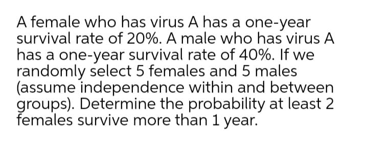 A female who has virus A has a one-year
survival rate of 20%. A male who has virus A
has a one-year survival rate of 40%. If we
randomly select 5 females and 5 males
(assume independence within and between
groups). Determine the probability at least 2
females survive more than 1 year.
