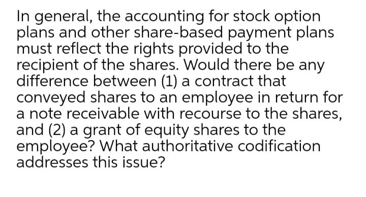 In general, the accounting for stock option
plans and other share-based payment plans
must reflect the rights provided to the
recipient of the shares. Would there be any
difference between (1) a contract that
conveyed shares to an employee in return for
a note receivable with recourse to the shares,
and (2) a grant of equity shares to the
employee? What authoritative codification
addresses this issue?
