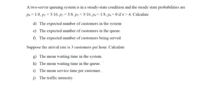A two-server queuing system is in a steady-state condition and the steady state probabilities are
Po = 1/8, p = 3/16, p2 = 3/8, p,= 3/16, p= 1/8, p,= 0 if n> 4. Calculate
d) The expected number of customers in the system
e) The expected number of customers in the queue.
) The expected number of customers being served.
Suppose the arrival rate is 3 customers per hour. Calculate
g) The mean waiting time in the system.
h) The mean waiting time in the queue.
i) The mean service time per customer.
j) The traffic intensity.
