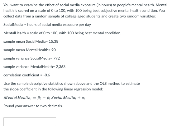 You want to examine the effect of social media exposure (in hours) to people's mental health. Mental
health is scored on a scale of 0 to 100, with 100 being best subjective mental health condition. You
collect data from a random sample of college aged students and create two random variables:
SocialMedia = hours of social media exposure per day
MentalHealth = scale of 0 to 100, with 100 being best mental condition.
sample mean SocialMedia- 15.38
sample mean MentalHealth= 90
sample variance SocialMedia- 792
sample variance MentalHealth= 2,363
correlation coefficient = -0.6
Use the sample descriptive statistics shown above and the OLS method to estimate
the slope coefficient in the following linear regression model:
Mental Health; = Bo + Bi Social Media, + u;
Round your answer to two decimals.
