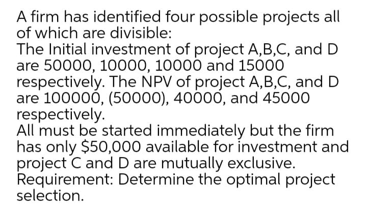 A firm has identified four possible projects all
of which are divisible:
The Initial investment of project A,B,C, and D
are 50000, 10000, 10000 and 15000
respectively. The NPV of project A,B,C, and D
are 100000, (50000), 40000, and 45000
respectively.
All must be started immediately but the firm
has only $50,000 available for investment and
project C and D are mutually exclusive.
Requirement: Determine the optimal project
selection.
