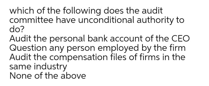 which of the following does the audit
committee have unconditional authority to
do?
Audit the personal bank account of the CEO
Question any person employed by the firm
Audit the compensation files of firms in the
same industry
None of the above
