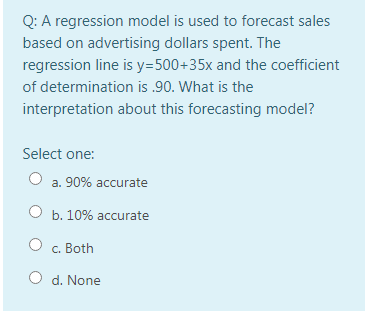 Q: A regression model is used to forecast sales
based on advertising dollars spent. The
regression line is y=500+35x and the coefficient
of determination is .90. What is the
interpretation about this forecasting model?
Select one:
a. 90% accurate
O b. 10% accurate
c. Both
O d. None
