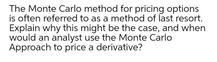 The Monte Carlo method for pricing options
is often referred to as a method of last resort.
Explain why this might be the case, and when
would an analyst use the Monte Carlo
Approach to price a derivative?
