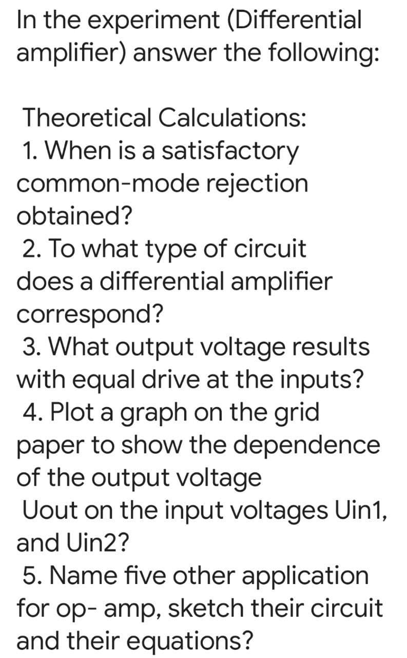 In the experiment (Differential
amplifier) answer the following:
Theoretical Calculations:
1. When is a satisfactory
common-mode rejection
obtained?
2. To what type of circuit
does a differential amplifier
correspond?
3. What output voltage results
with equal drive at the inputs?
4. Plot a graph on the grid
paper to show the dependence
of the output voltage
Uout on the input voltages Uin1,
and Uin2?
5. Name five other application
for op- amp, sketch their circuit
and their equations?

