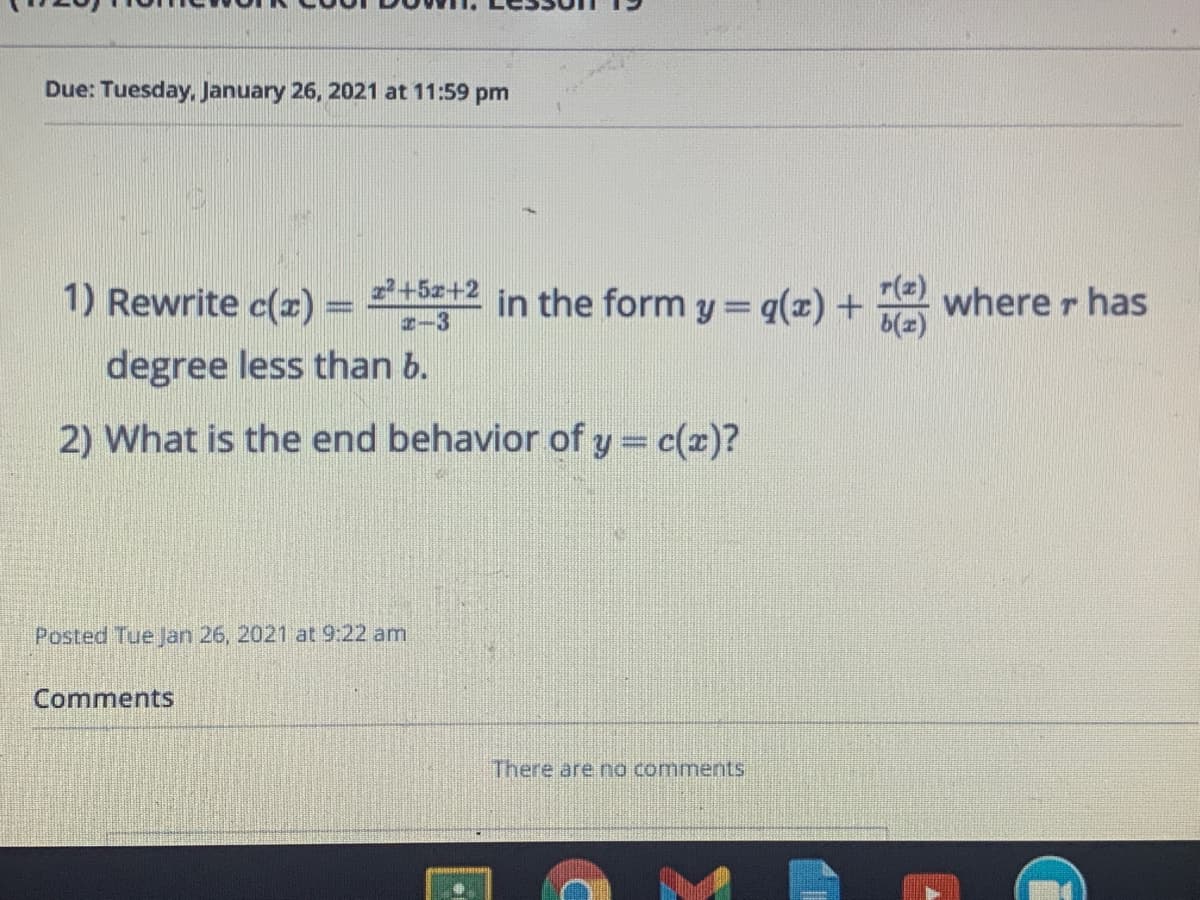 Due: Tuesday, January 26, 2021 at 11:59 pm
1) Rewrite c(x) =
2+5z+2
I-3
in the form y = q(x) + where r has
degree less than b.
2) What is the end behavior of y = c(x)?
Posted Tue Jan 26, 2021 at 9:22 am
Comments
There are no comments
