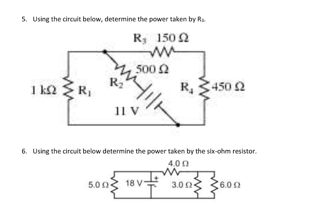 5. Using the circuit below, determine the power taken by R3.
R, 150 2
500 2
R2
1 k2
R, 3450 2
11 V
6. Using the circuit below determine the power taken by the six-ohm resistor.
4.0 Q
5.0 2
18 V
3.0 2
6.0 2
