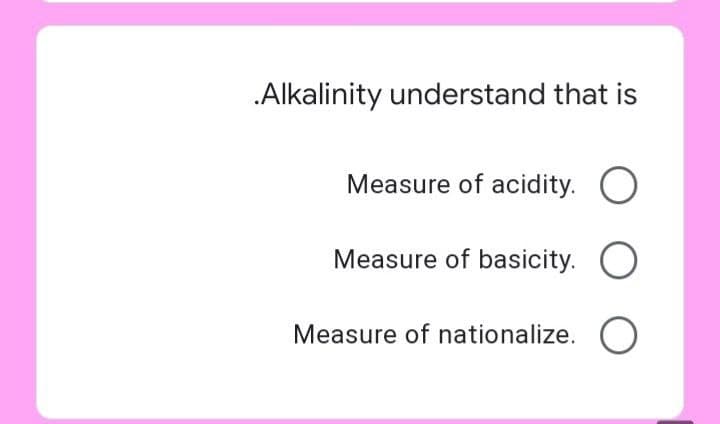 .Alkalinity understand that is
Measure of acidity. O
Measure of basicity. O
Measure of nationalize.
