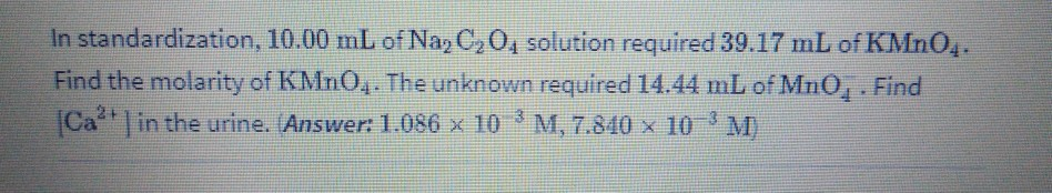 In standardization, 10.00 mL of Naz C2 04 solution required 39.17 mL of KMN04.
Find the molarity of KMNO,. The unknown required 14.44 mL of MnO,. Find
Ca in the urine. (Answer: 1.086 x 10 M, 7.840 x 10 M)
