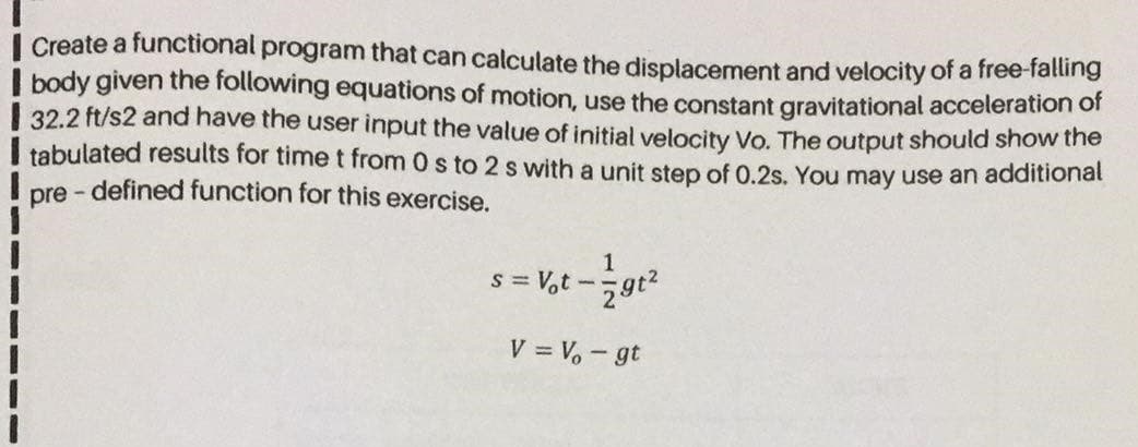 Create a functional program that can calculate the displacement and velocity of a free-falling
body given the following equations of motion, use the constant gravitational acceleration or
32.2 ft/s2 and have the user input the value of initial velocity Vo. The output should show the
tabulated results for time t from 0 s to 2 s with a unit step of 0.2s. You may use an additional
pre - defined function for this exercise.
s = V,t -gt?
V = V, - gt
