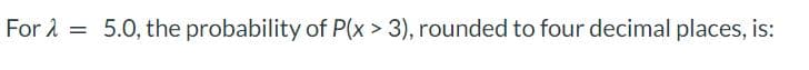 For λ =
5.0, the probability of P(x > 3), rounded to four decimal places, is:
