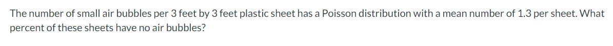 The number of small air bubbles per 3 feet by 3 feet plastic sheet has a Poisson distribution with a mean number of 1.3 per sheet. What
percent of these sheets have no air bubbles?