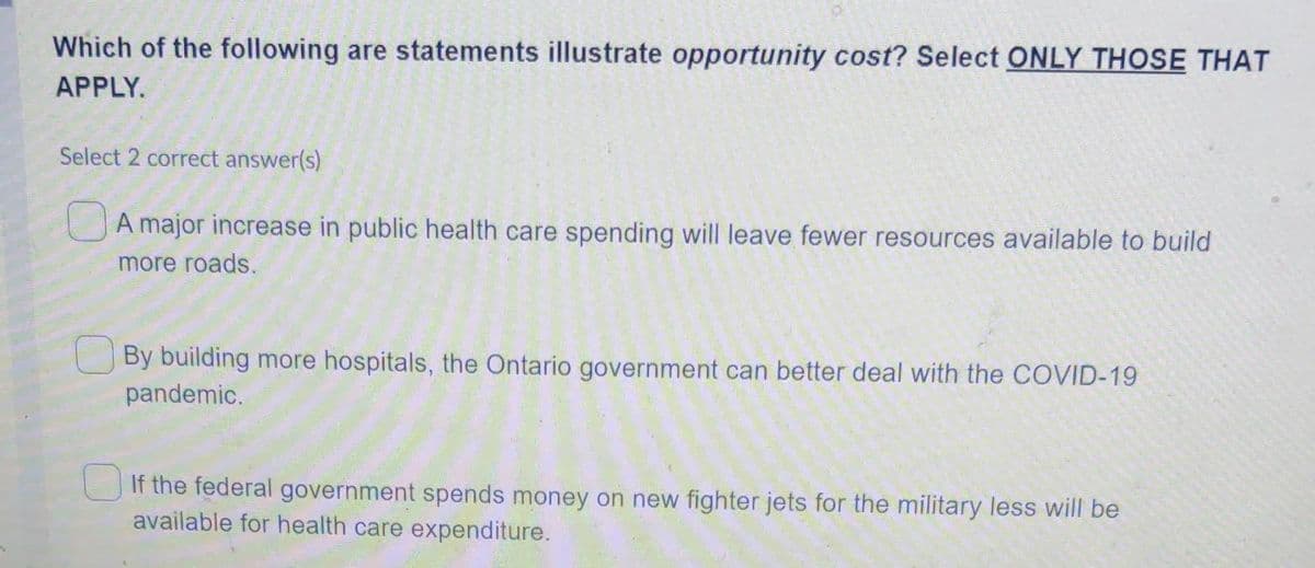 Which of the following are statements illustrate opportunity cost? Select ONLY THOSE THAT
APPLY.
Select 2 correct answer(s)
JA major increase in public health care spending will leave fewer resources available to build
more roads.
By building more hospitals, the Ontario government can better deal with the COVID-19
pandemic.
UIf the federal government spends money on new fighter jets for the military less will be
available for health care expenditure.
