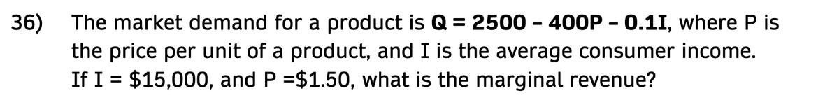 The market demand for a product is Q = 2500 - 400P - 0.11, where P is
36)
the price per unit of a product, and I is the average consumer income.
If I = $15,000, and P =$1.50, what is the marginal revenue?
