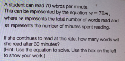 A student can read 70 words per minute.
This can be represented by the equation w=70m,
where w represents the total number of words read and
m represents the number of minutes spent reading.
If she continues to read at this rate, how many words will
she read after 30 minutes?
(Hint: Use the equation to solve. Use the box on the left
to show your work.)
