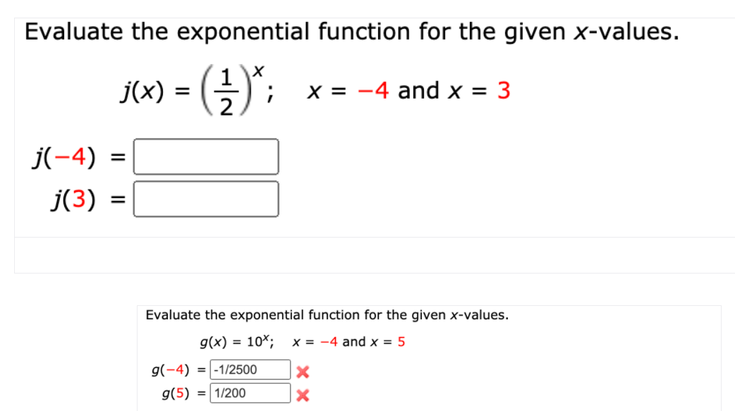 Evaluate the exponential function for the given x-values.
s) = (4)";
X = -4 and x = 3
%3D
2
j(-4) =
j(3) =
Evaluate the exponential function for the given x-values.
g(x) = 10*;
x = -4 and x = 5
g(-4)
= -1/2500
g(5) = 1/200
