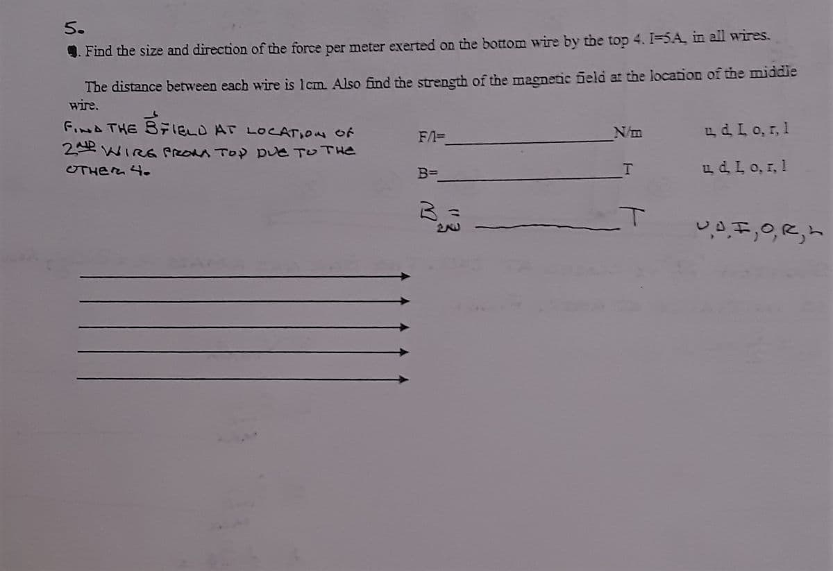 5.
4. Find the size and direction of the force per meter exerted on the bottom wire by the top 4. I-5A, in all wires.
The distance between each wire is lcm. Also find the strength of the magnetic ield at the location of the middie
wire.
Foned THE BFIED AT LOCATION of
N/m
LdL0, r, 1
F/A=
2 WIRG preOaA TOP Due TOTHE
UTHER 4-
B=
LdL0, 1, 1
