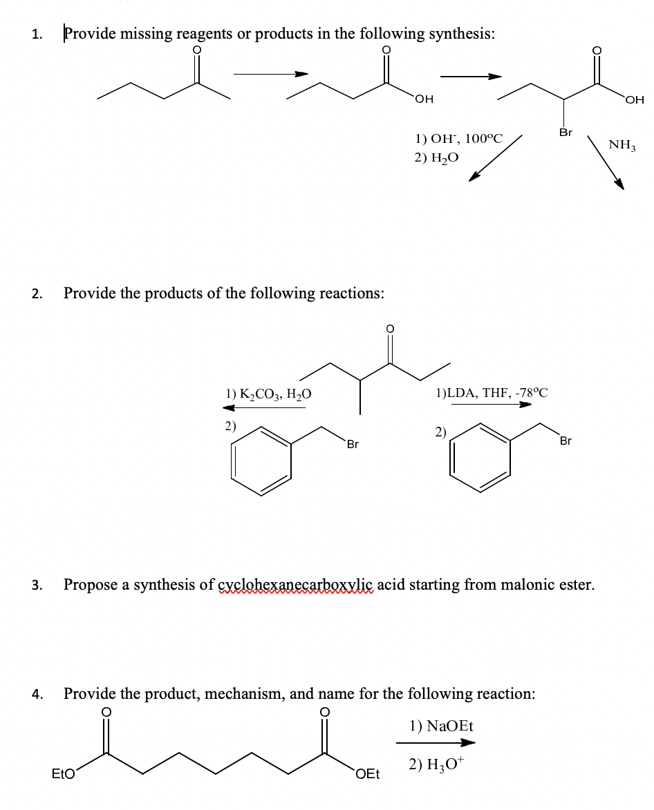 1. Provide missing reagents or products in the following synthesis:
OH
Br
1) ОН, 100°С
NH3
2) H-О
2.
Provide the products of the following reactions:
1) K2CO3, H,O
1)LDA, THF, -78°C
2)
2)
`Br
Br
3.
Propose a synthesis of gyclohexanecarboxxlic acid starting from malonic ester.
4.
Provide the product, mechanism, and name for the following reaction:
1) NaOEt
2) H;O*
EtO
OEt
