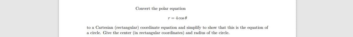 Convert the polar equation
r = 4 cos e
to a Cartesian (rectangular) coordinate equation and simplify to show that this is the equation of
a circle. Give the center (in rectangular coordinates) and radius of the circle.
