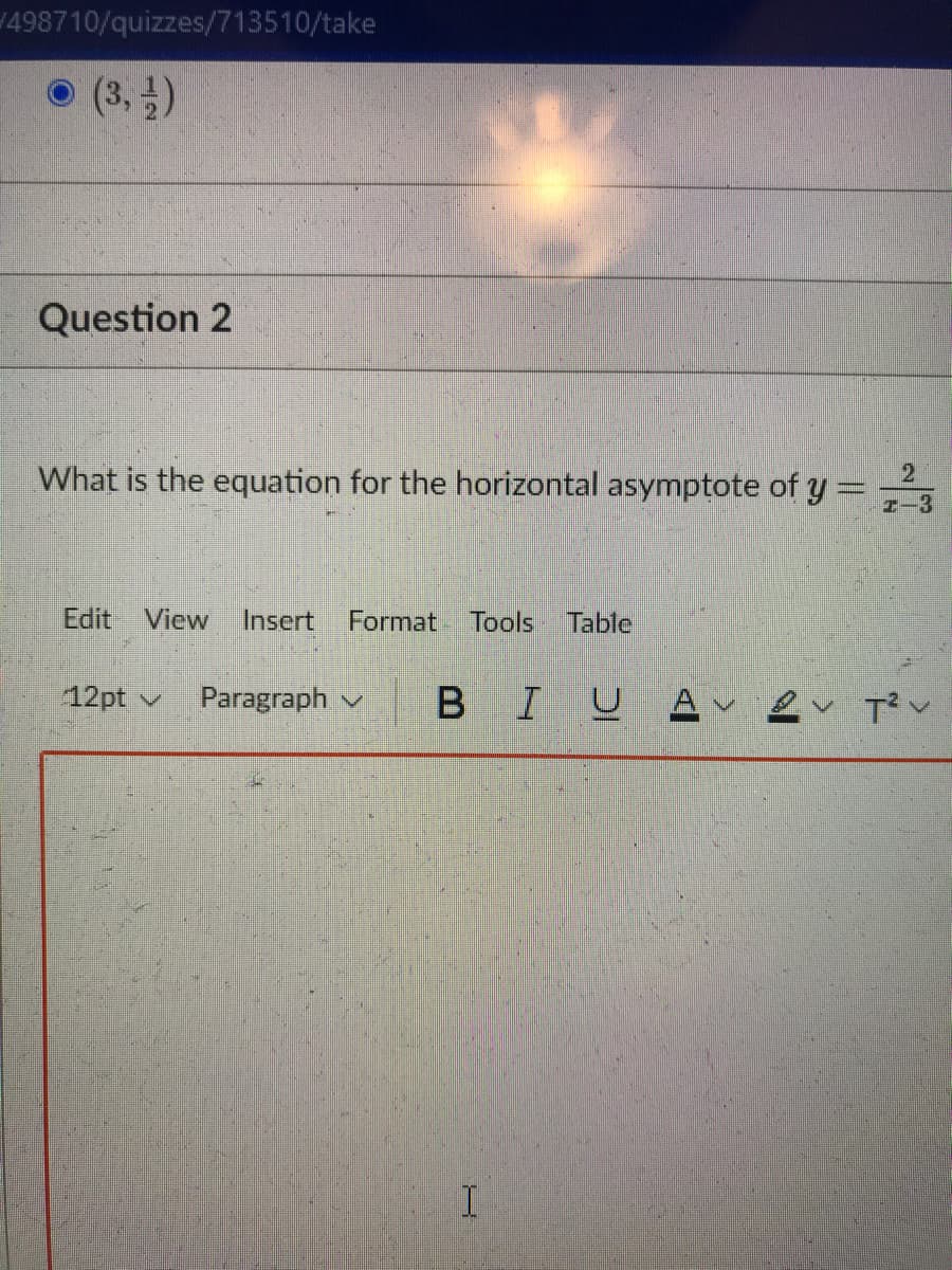 1498710/quizzes/713510/take
(3,)
Question 2
What is the equation for the horizontal asymptote of y = ,
Edit View
Insert
Format
Tools
Table
12pt v
Paragraph v
BIU
A
I.
